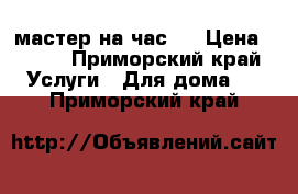 мастер на час!! › Цена ­ 450 - Приморский край Услуги » Для дома   . Приморский край